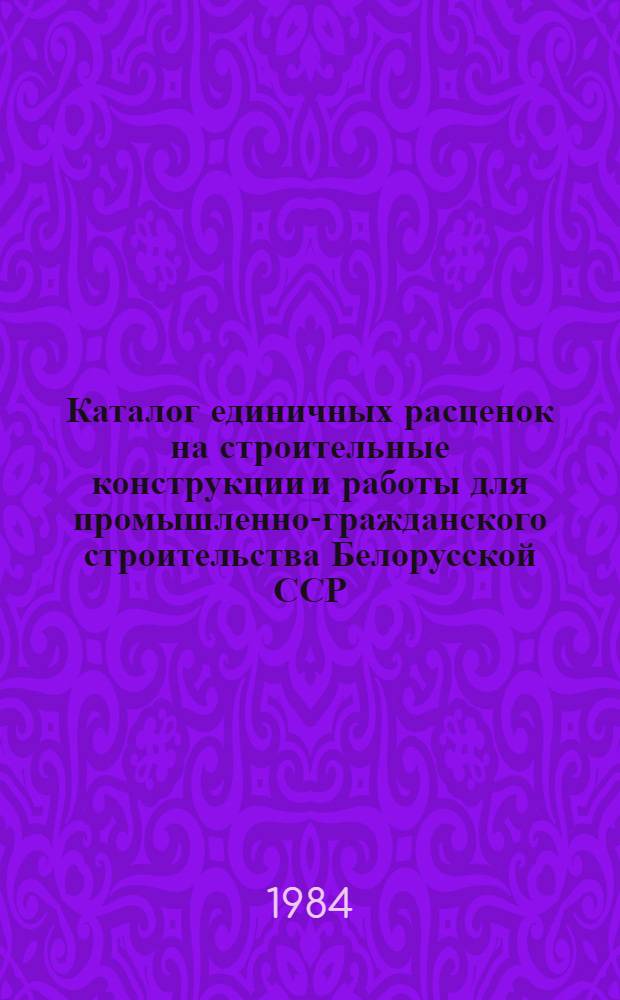 Каталог единичных расценок на строительные конструкции и работы для промышленно-гражданского строительства Белорусской ССР : В 5 кн. : Утв. гос. ком. БССР по делам стр-ва 29.10.82 для применения с 01.01.84