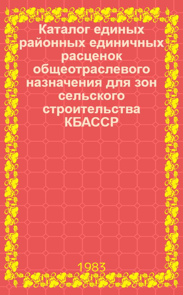 Каталог единых районных единичных расценок общеотраслевого назначения для зон сельского строительства КБАССР : Утв. Советом Министров Кабард.-Балк. АССР 03.05.83 с введ. в действие с 01.01.84. Т. 1. Сб. 1, 5, 6, 7