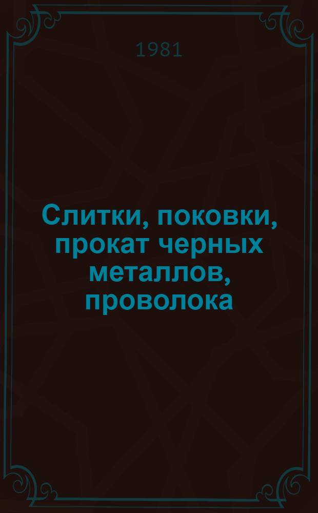 Слитки, поковки, прокат черных металлов, проволока : По состоянию на 10.01.81. Ч. 1 : Слитки, заготовки, поковки, сортовой прокат