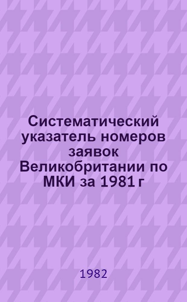 Систематический указатель номеров заявок Великобритании по МКИ за 1981 г : Со ссылкой на реф. изд. "Изобрет. в СССР и за рубежом" [В 2 т.]. Т. 2