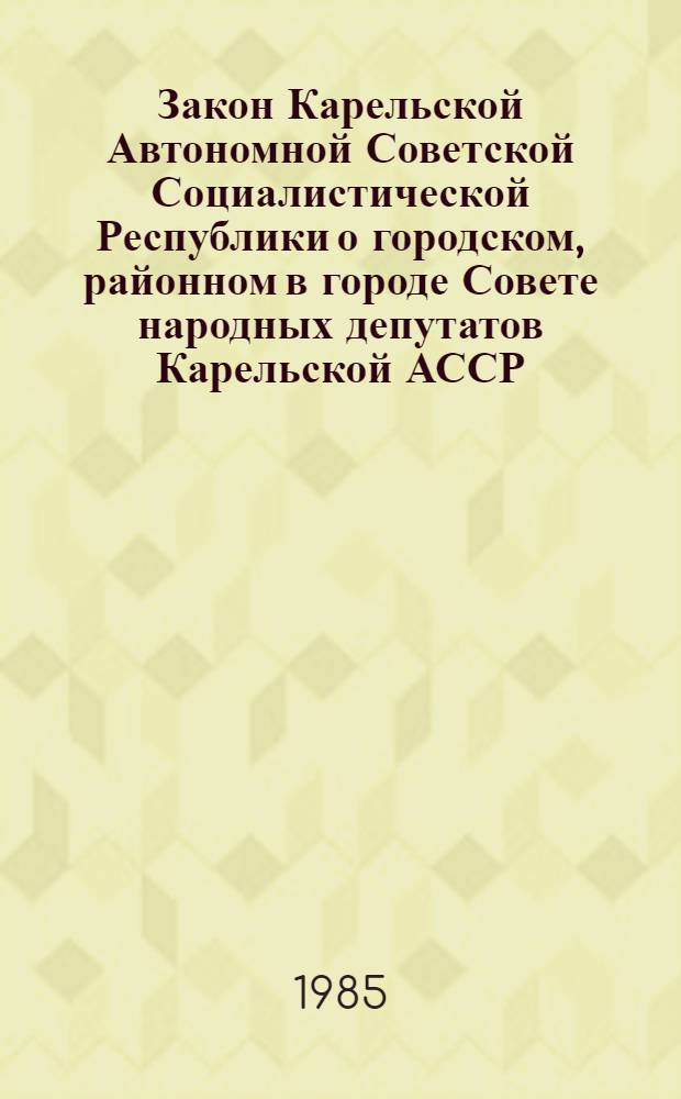 Закон Карельской Автономной Советской Социалистической Республики о городском, районном в городе Совете народных депутатов Карельской АССР : С изм. и доп. на 1 апр. 1985 г