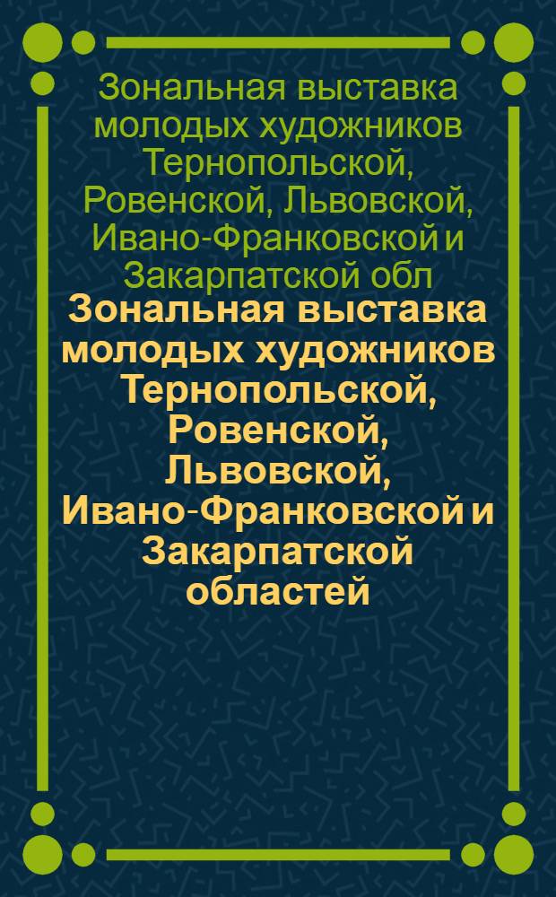 Зональная выставка молодых художников Тернопольской, Ровенской, Львовской, Ивано-Франковской и Закарпатской областей : Живопись, графика, скульптура, декоративно-прикладное искусство : Каталог