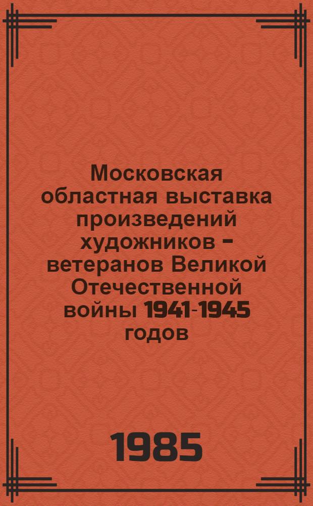 Московская областная выставка произведений художников - ветеранов Великой Отечественной войны 1941-1945 годов, посвященная 40-летию Победы : Живопись, скульптура, графика, декор.-прикл. искусство : Кат. выст
