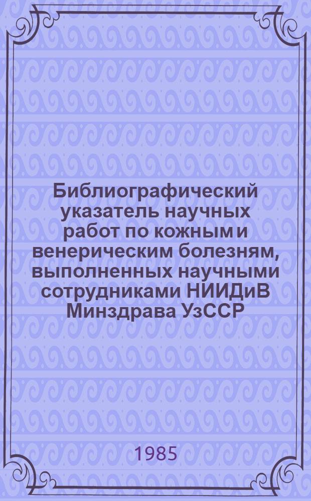 Библиографический указатель научных работ по кожным и венерическим болезням, выполненных научными сотрудниками НИИДиВ Минздрава УзССР (1932-1982 гг.)