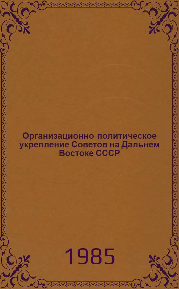 Организационно-политическое укрепление Советов на Дальнем Востоке СССР (отк. 1922-1983 г.) : Сб. науч. тр
