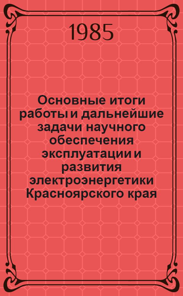 Основные итоги работы и дальнейшие задачи научного обеспечения эксплуатации и развития электроэнергетики Красноярского края : (Тез. докл. к краев. науч.-техн. совещ.), 29 апр. 1985 г