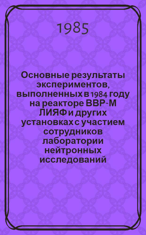 Основные результаты экспериментов, выполненных в 1984 году на реакторе ВВР-М ЛИЯФ и других установках с участием сотрудников лаборатории нейтронных исследований : (Оператив.-информ. материалы) : Сборник
