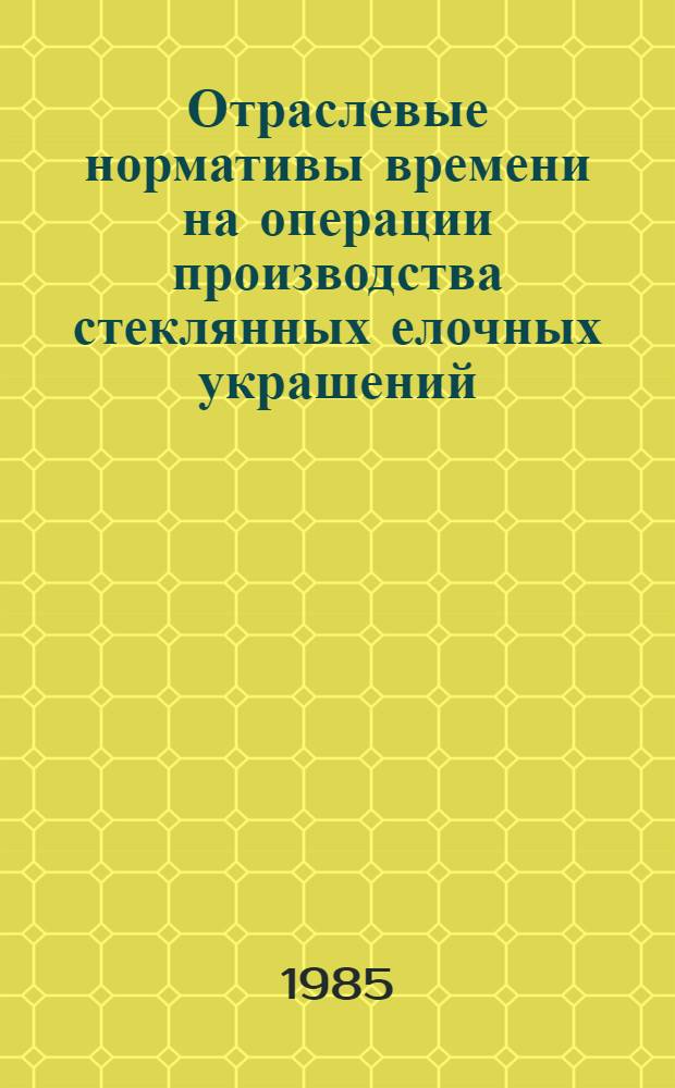 Отраслевые нормативы времени на операции производства стеклянных елочных украшений : Утв. М-вом лег. пром-сти СССР 15.04.85
