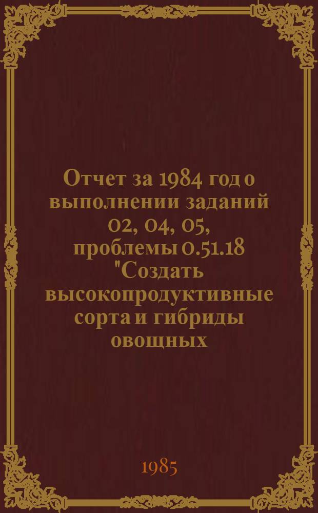 Отчет за 1984 год о выполнении заданий 02, 04, 05, проблемы 0.51.18 "Создать высокопродуктивные сорта и гибриды овощных, бахчевых культур, пригодные к механизированной уборке и длительному хранению, разработать и внедрить эффективные технологические процессы производства и послеуборочной обработки овощей в открытом и защищенном грунте