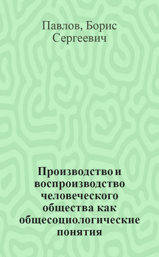 Производство и воспроизводство человеческого общества как общесоциологические понятия : (Опыт исслед. теорет. наследия классиков марксизма-ленинизма) : Науч. докл. : Препринт