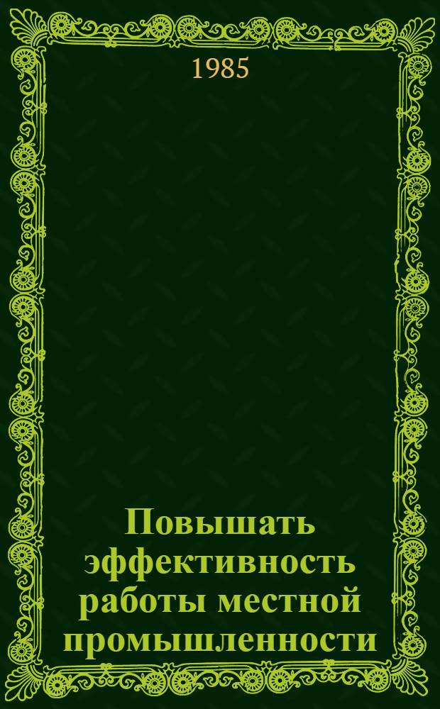 Повышать эффективность работы местной промышленности : Материалы совещ. в ЦК КПСС 28 февр. - 1 марта 1985 г