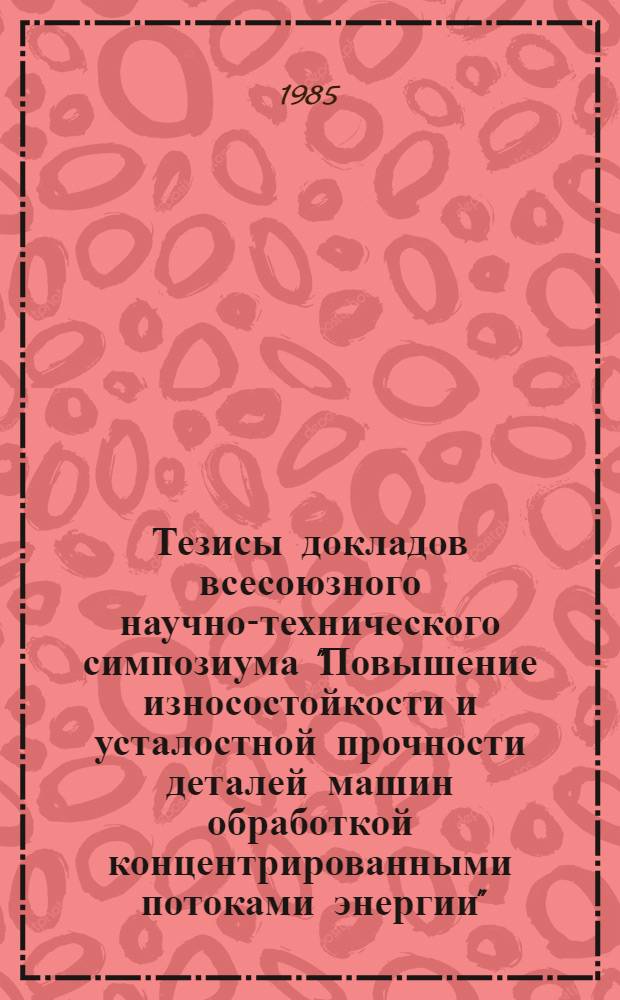 Тезисы докладов всесоюзного научно-технического симпозиума "Повышение износостойкости и усталостной прочности деталей машин обработкой концентрированными потоками энергии", 25-27 ноября 1985 г.