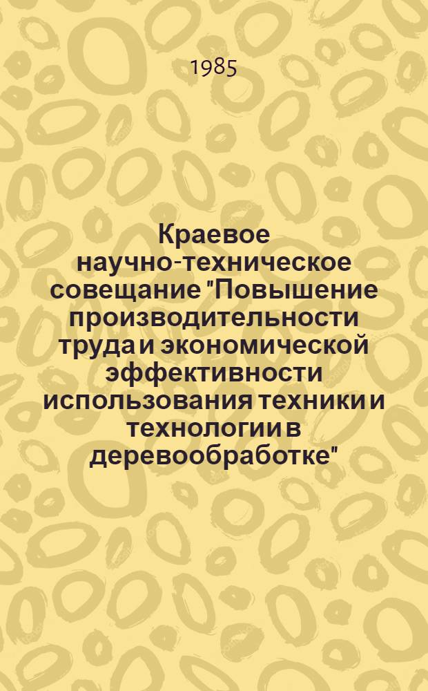 Краевое научно-техническое совещание "Повышение производительности труда и экономической эффективности использования техники и технологии в деревообработке", 11 октября 1985 г. : Тез. докл