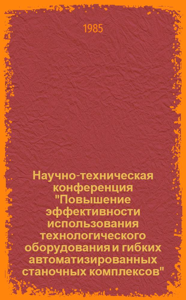Научно-техническая конференция "Повышение эффективности использования технологического оборудования и гибких автоматизированных станочных комплексов", 27-28 сентября 1985 г. : Тез. докл.