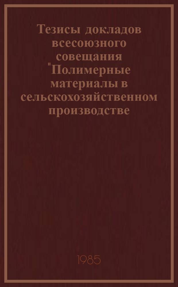 Тезисы докладов всесоюзного совещания "Полимерные материалы в сельскохозяйственном производстве (ускорение внедрения облегченных сооружений из полимеров, технология предпосевной обработки семян пленкообразующими препаратами, мульчирование посевов синтетической пленкой, влагонабухающие полимеры и т. д.)", 6-8 августа 1985 г., Кишинев