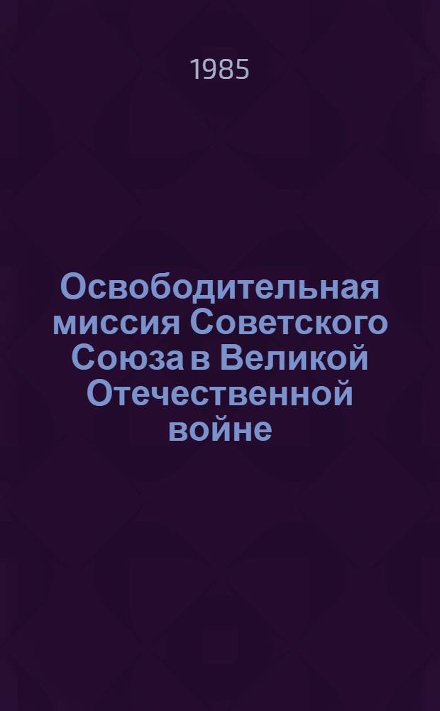 Освободительная миссия Советского Союза в Великой Отечественной войне : Метод. материал в помошь лектору : (К 40-летию победы сов. народа в Великой Отеч. войне)