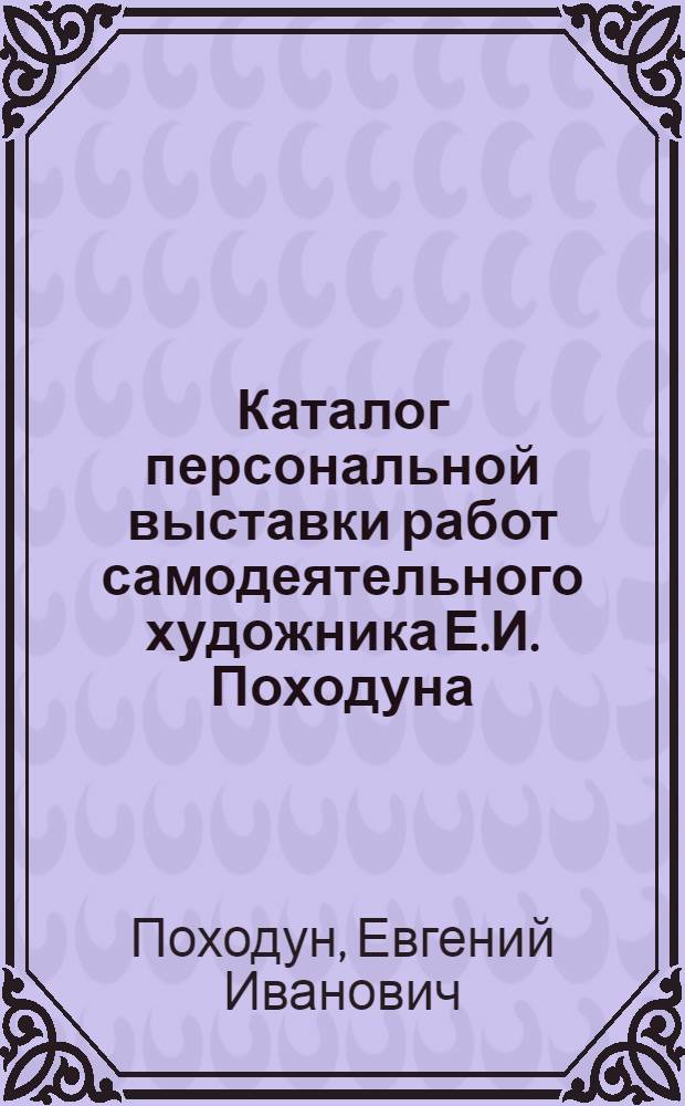 Каталог персональной выставки работ самодеятельного художника Е.И. Походуна : (К 30-летию творч. деятельности)