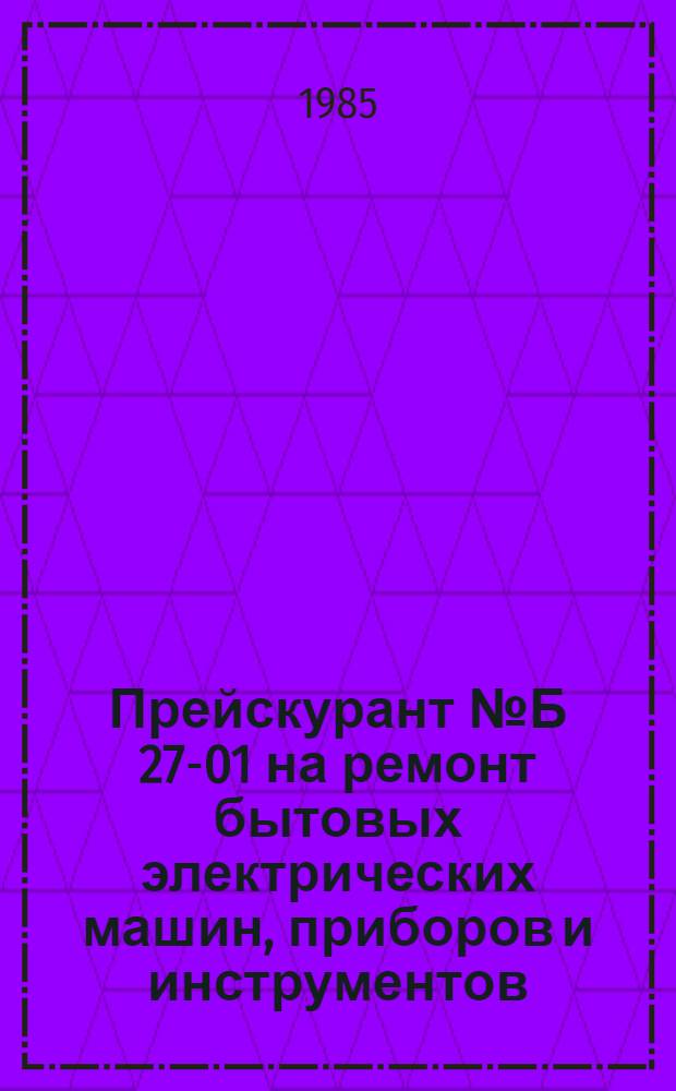 Прейскурант № Б 27-01 на ремонт бытовых электрических машин, приборов и инструментов : Утв. Госкомцен РСФСР 25.12.84 : Ввод. в действие с 01.07.85