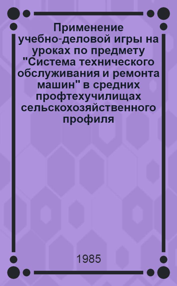 Применение учебно-деловой игры на уроках по предмету "Система технического обслуживания и ремонта машин" в средних профтехучилищах сельскохозяйственного профиля : Метод. рекомендации