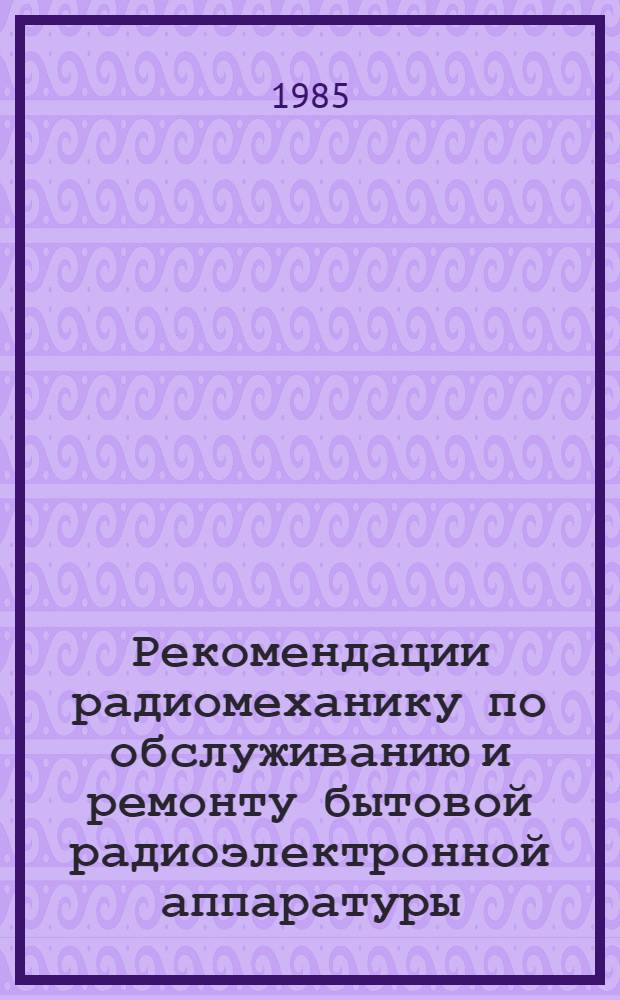 Рекомендации радиомеханику по обслуживанию и ремонту бытовой радиоэлектронной аппаратуры