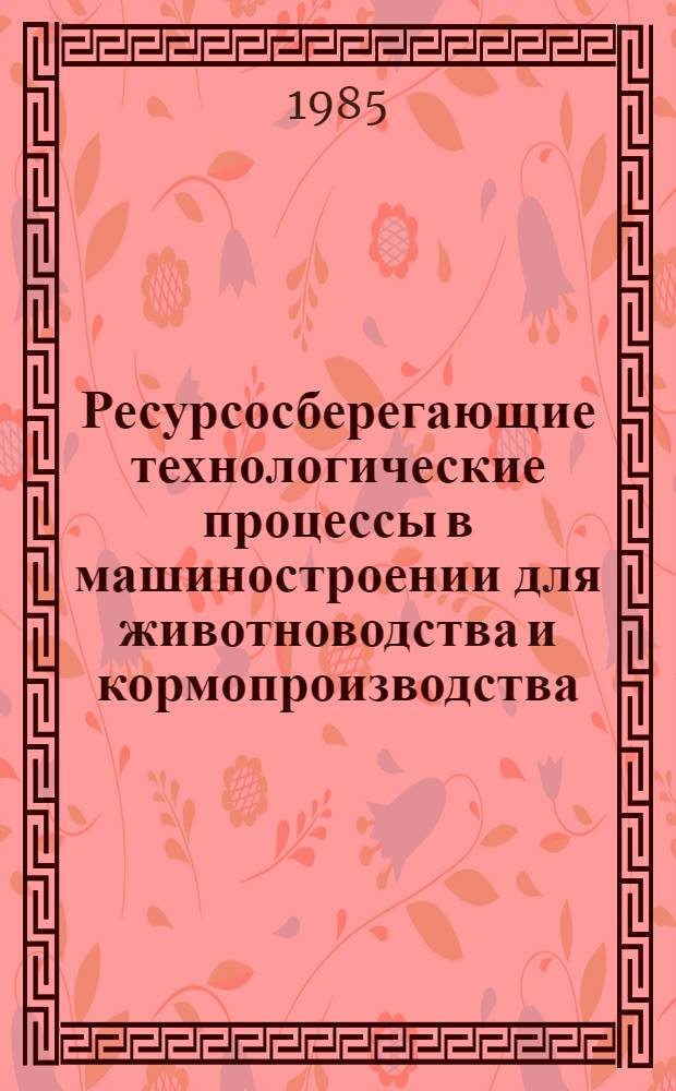 Ресурсосберегающие технологические процессы в машиностроении для животноводства и кормопроизводства : Сб. науч. тр