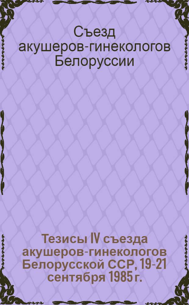 Тезисы IV съезда акушеров-гинекологов Белорусской ССР, 19-21 сентября 1985 г.