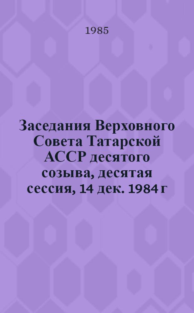 Заседания Верховного Совета Татарской АССР десятого созыва, десятая сессия, 14 дек. 1984 г. : Стеногр. отчет