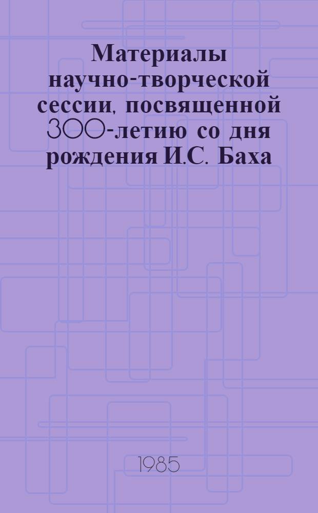 Материалы научно-творческой сессии, посвященной 300-летию со дня рождения И.С. Баха, Г.Ф. Генделя и Д. Скарлатти (15, 16 нояб. 1985 г.) : Тез. докл.