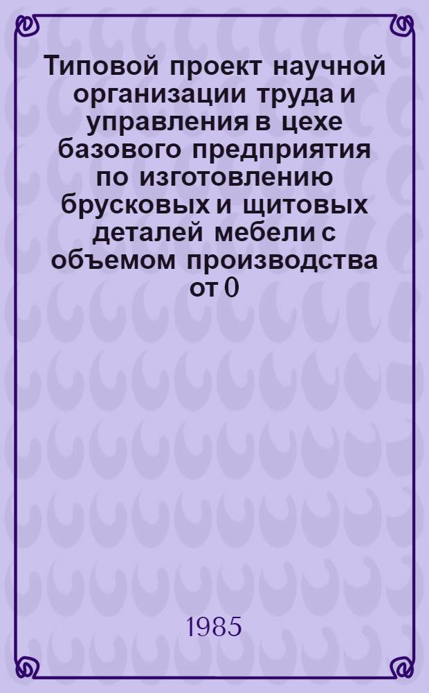 Типовой проект научной организации труда и управления в цехе базового предприятия по изготовлению брусковых и щитовых деталей мебели с объемом производства от 0,1 до 0,5 млн. рублей в год : Утв. Гл. упр. ремонта жилья и мебели М-ва быт. обслуж. населения РСФСР 10.01.85