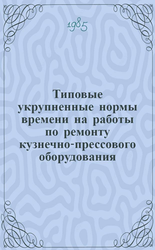 Типовые укрупненные нормы времени на работы по ремонту кузнечно-прессового оборудования (по видам ремонта) : Утв. Гос. ком. СССР по труду и социал. вопр. и Секретариатом ВЦСПС 11.01.85