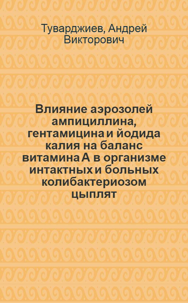 Влияние аэрозолей ампициллина, гентамицина и йодида калия на баланс витамина А в организме интактных и больных колибактериозом цыплят : Автореф. дис. на соиск. учен. степ. канд. вет. наук : (16.00.04)