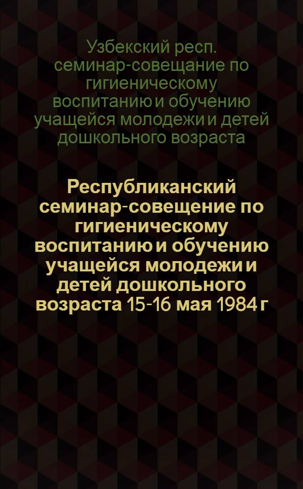 Республиканский семинар-совещение по гигиеническому воспитанию и обучению учащейся молодежи и детей дошкольного возраста [15-16 мая 1984 г., Андижан] : (Тез. докл.)