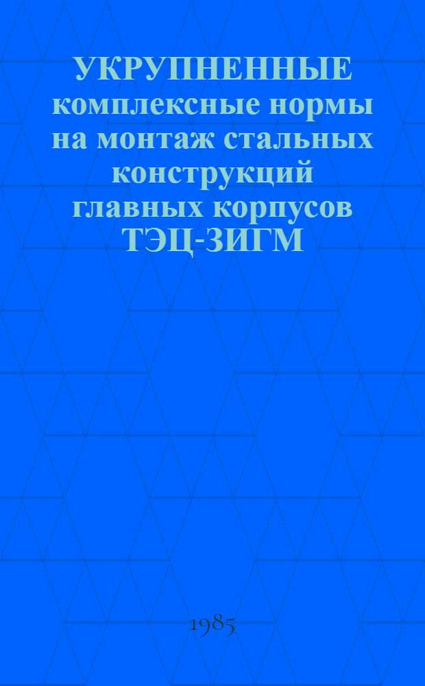 УКРУПНЕННЫЕ комплексные нормы на монтаж стальных конструкций главных корпусов ТЭЦ-ЗИГМ : (Блоч. часть)