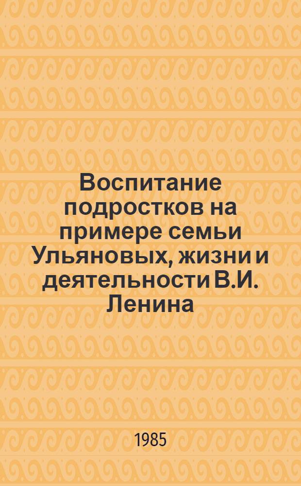 Воспитание подростков на примере семьи Ульяновых, жизни и деятельности В.И. Ленина : Метод. рекомендации учителям и класс. руководителям для проведения занятий пед. всеобуча родителей
