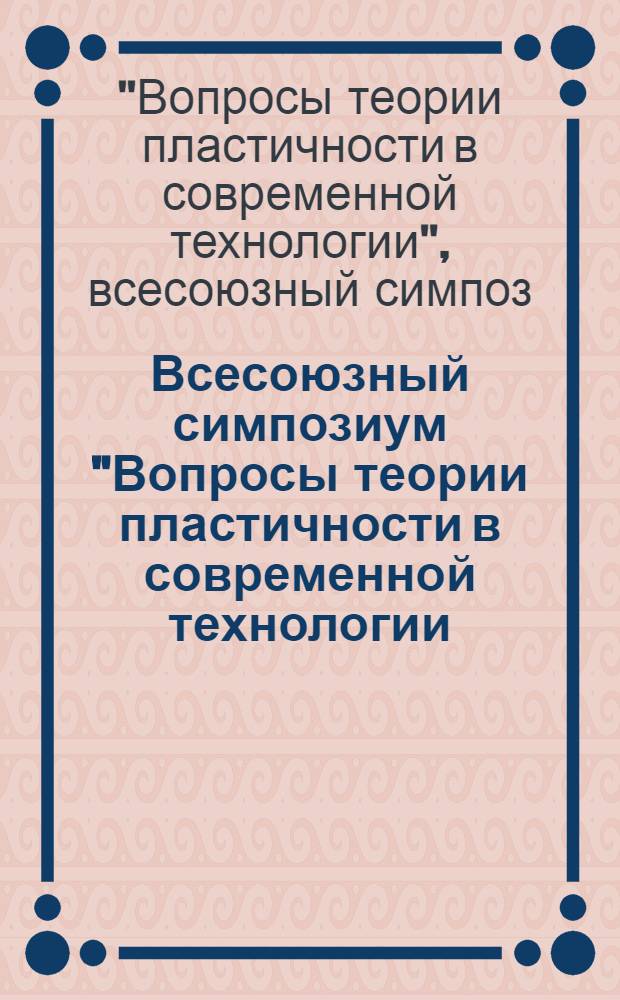 Всесоюзный симпозиум "Вопросы теории пластичности в современной технологии (Москва, 16-17 мая 1985 г.) : Тез. докл
