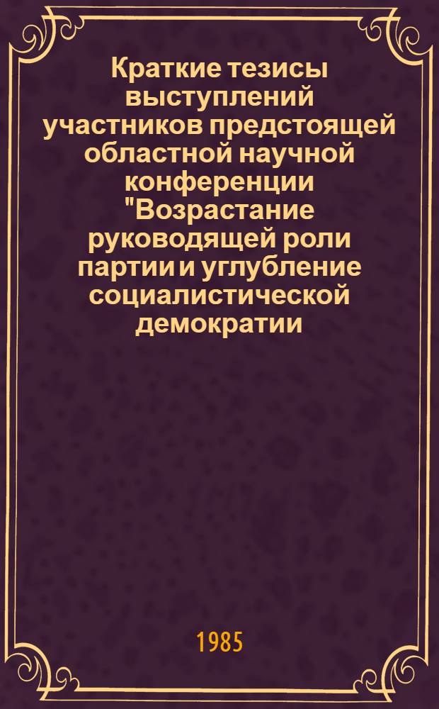 Краткие тезисы выступлений участников предстоящей областной научной конференции "Возрастание руководящей роли партии и углубление социалистической демократии - единый, целостный, закономерный процесс"