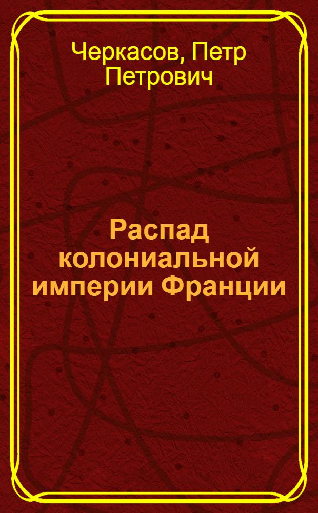 Распад колониальной империи Франции : (Обострение кризиса колониал. политики Франции после второй мировой войны 1945-1962 гг.) : Автореф. дис. на соиск. учен. степ. д-ра ист. наук : (07.00.03)