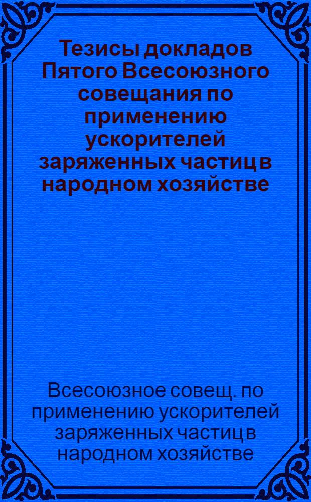 Тезисы докладов Пятого Всесоюзного совещания по применению ускорителей заряженных частиц в народном хозяйстве (Ленинград, 22-24 октября 1985 г.)
