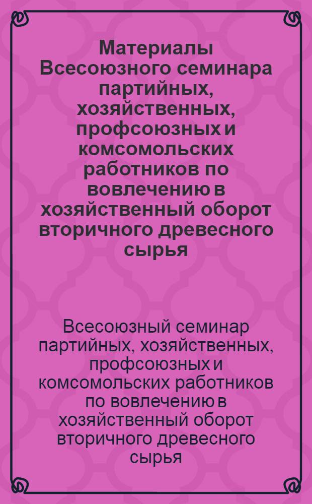 Материалы Всесоюзного семинара партийных, хозяйственных, профсоюзных и комсомольских работников по вовлечению в хозяйственный оборот вторичного древесного сырья, отходов лесозаготовок и деревообработки (г. Ростов-на-Дону 20-21 мая 1985 г.)