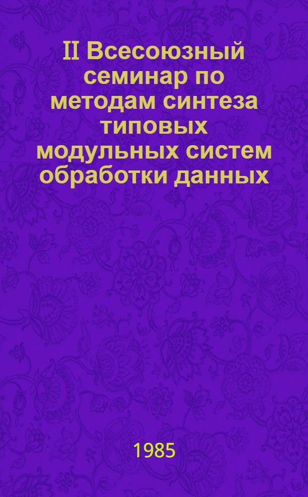 II Всесоюзный семинар по методам синтеза типовых модульных систем обработки данных, Звенигород, апрель 1985 : Тез. докл. и сообщ