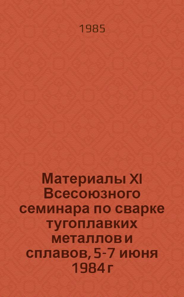 Материалы XI Всесоюзного семинара по сварке тугоплавких металлов и сплавов, 5-7 июня 1984 г., Киев