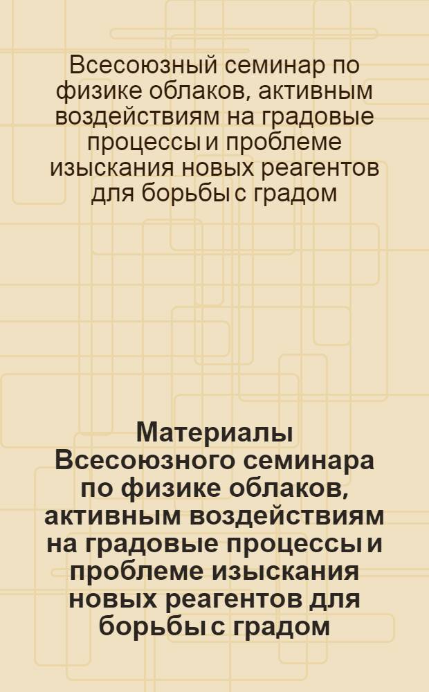 Материалы Всесоюзного семинара по физике облаков, активным воздействиям на градовые процессы и проблеме изыскания новых реагентов для борьбы с градом (26-28 октября 1981 г.), Нальчик