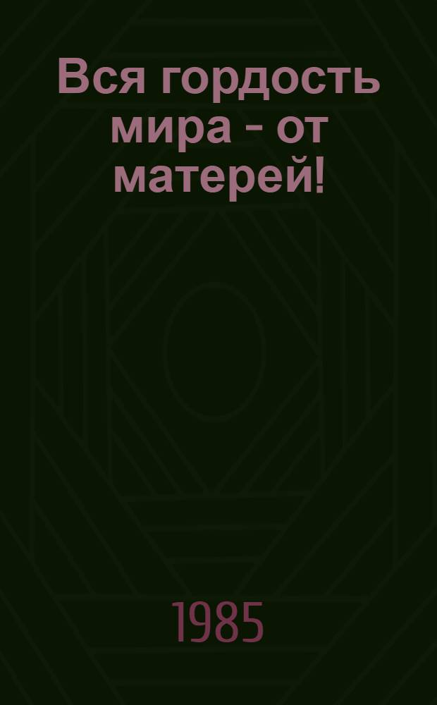 Вся гордость мира - от матерей! : Рассказы сов. писателей о матери