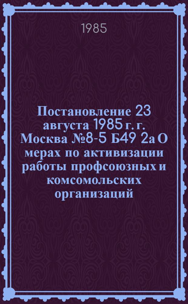 Постановление 23 августа 1985 г. г. Москва № 8-5 Б49 2а О мерах по активизации работы профсоюзных и комсомольских организаций, направленной на дальнейшее улучшение жилищно-бытовых условий, содержания досуга, воспитания трудящихся, проживающих в общежитиях / Президиум... и Бюро ЦК ВЛКСМ; Письмо Президиума ВЦСПС и Бюро ЦК ВЛКСМ профсоюзным комитетам, комитетам ВЛКСМ трудовых коллективов О мерах по активизации работы профсоюзных и комсомольских организаций, хозяйственных органов, направленной на дальнейшее улучшение жилищно-бытовых условий, содержания досуга, воспитания трудящихся, проживающих в общежитиях