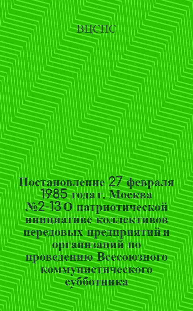 Постановление 27 февраля 1985 года г. Москва № 2-13 О патриотической инициативе коллективов передовых предприятий и организаций по проведению Всесоюзного коммунистического субботника, посвященного 115-й годовщине со дня рождения В.И. Ленина