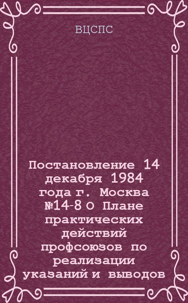 Постановление 14 декабря 1984 года г. Москва № 14-8 О Плане практических действий профсоюзов по реализации указаний и выводов, содержащихся в речи Генерального секретаря ЦК КПСС товарища К.У. Черненко на заседании Политбюро ЦК КПСС при обсуждении проектов Государственного плана экономического и социального развития СССР и Государственного бюджета СССР на 1985 год / ... Президиум; План практических действий профсоюзов по реализации указаний и выводов, содержащихся в речи Генерального секретаря ЦК КПСС товарища К.У. Черненко на заседании Политбюро ЦК КПСС при обсуждении проектов Государственного плана экономического и социального развития СССР и Государственного бюджета СССР на 1985 год