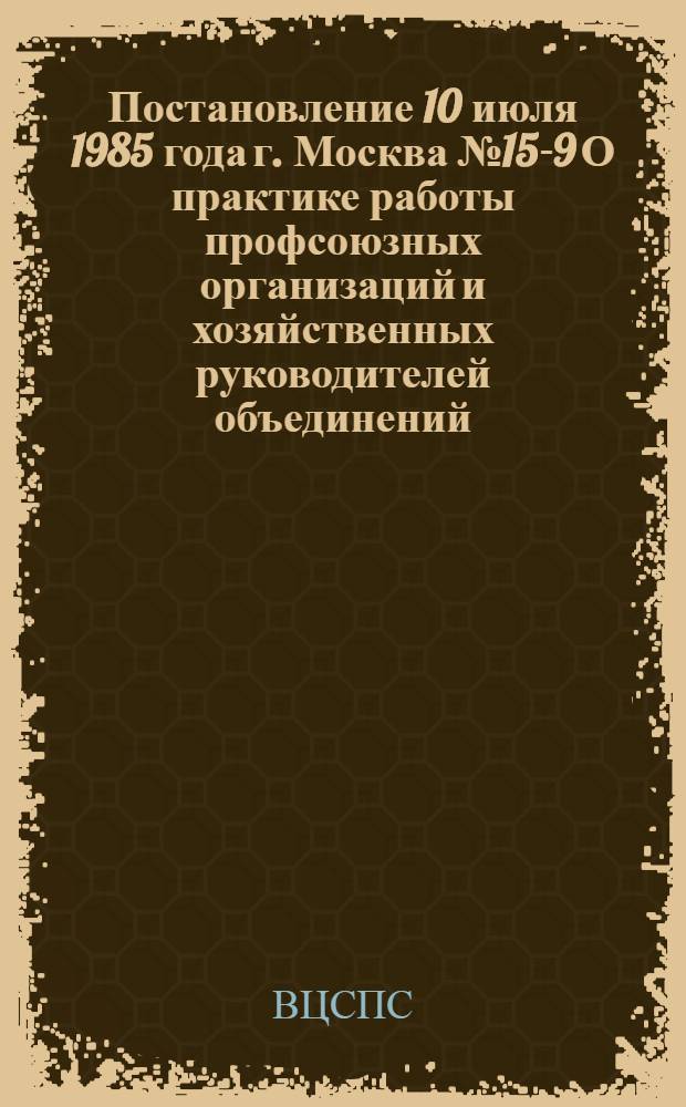 Постановление 10 июля 1985 года г. Москва № 15-9 О практике работы профсоюзных организаций и хозяйственных руководителей объединений, предприятий и организаций Таджикской ССР по привлечению трудящихся к разработке и реализации планов экономического и социального развития в соответствии с требованиями Закона СССР о трудовых коллективах