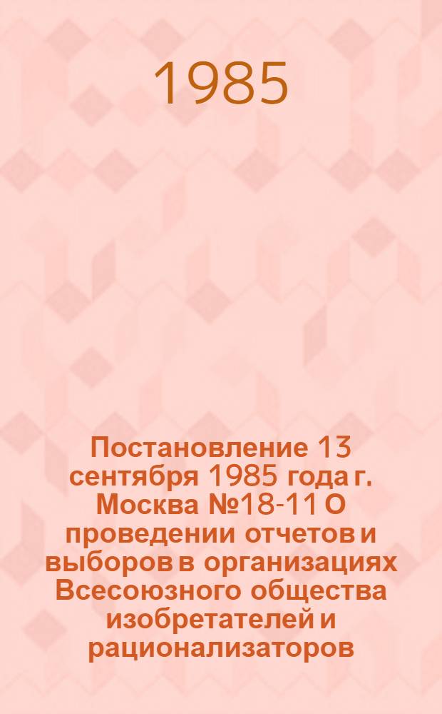 Постановление 13 сентября 1985 года г. Москва № 18-11 О проведении отчетов и выборов в организациях Всесоюзного общества изобретателей и рационализаторов