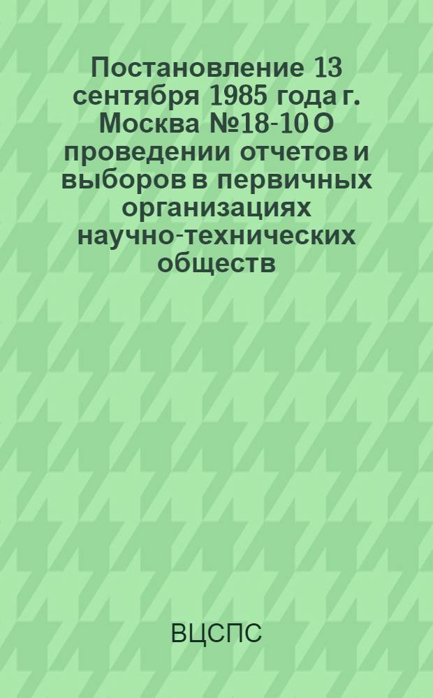 Постановление 13 сентября 1985 года г. Москва № 18-10 О проведении отчетов и выборов в первичных организациях научно-технических обществ