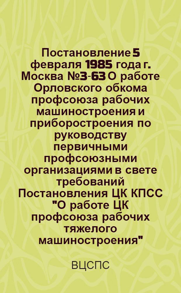 Постановление 5 февраля 1985 года г. Москва № 3-63 О работе Орловского обкома профсоюза рабочих машиностроения и приборостроения по руководству первичными профсоюзными организациями в свете требований Постановления ЦК КПСС "О работе ЦК профсоюза рабочих тяжелого машиностроения" / ... Секретариат; Записка о работе Орловского обкома профсоюза рабочих машиностроения и приборостроения по руководству первичными профсоюзными организациями в свете требований постановления ЦК КПСС "О работе ЦК профсоюза рабочих тяжелого машиностроения" / Орг.-инструкт. отд. ..